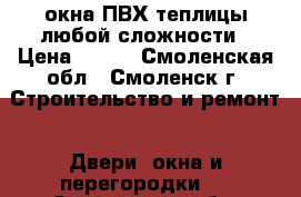 окна ПВХ/теплицы любой сложности › Цена ­ 100 - Смоленская обл., Смоленск г. Строительство и ремонт » Двери, окна и перегородки   . Смоленская обл.,Смоленск г.